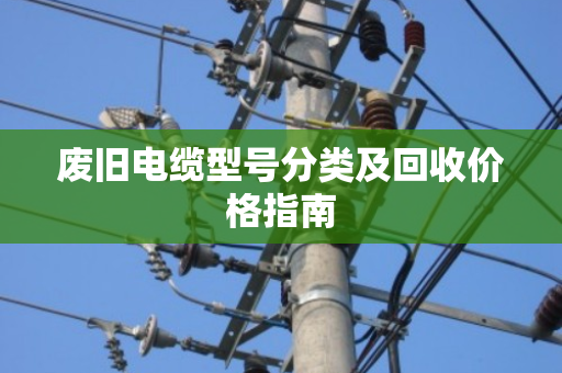 废旧电缆型号分类及回收价格指南 废旧电缆型号分类及回收价格指南