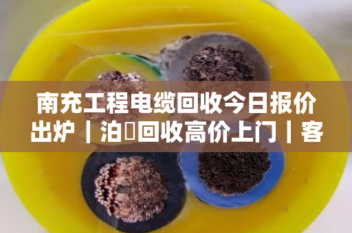 南充工程电缆回收今日报价出炉|泊祎回收高价上门|客户真实反馈来了 南充工程电缆回收今日报价出炉|泊祎回收高价上门|客户真实反馈来了