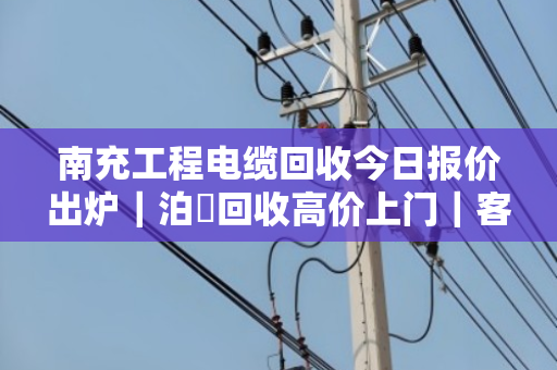 南充工程电缆回收今日报价出炉｜泊祎回收高价上门｜客户真实反馈来了