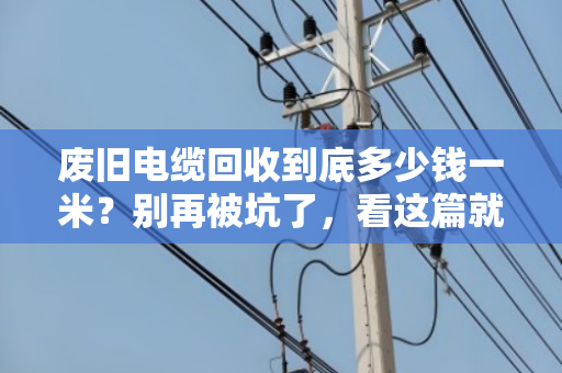 废旧电缆回收到底多少钱一米?别再被坑了,看这篇就够了! 废旧电缆回收到底多少钱一米?别再被坑了,看这篇就够了!