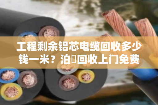 工程剩余铝芯电缆回收多少钱一米？泊祎回收上门免费估价，价格透明公道