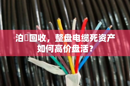 泊祎回收,整盘电缆死资产如何高价盘活? 泊祎回收,整盘电缆死资产如何高价盘活?