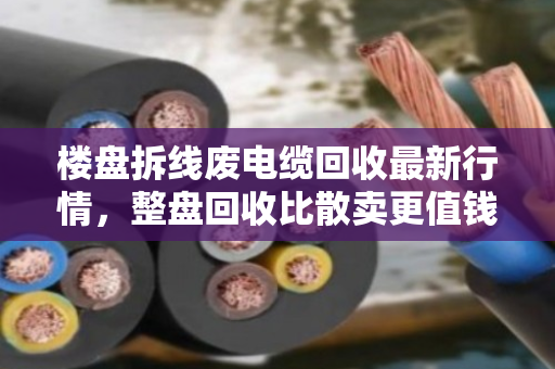 楼盘拆线废电缆回收最新行情,整盘回收比散卖更值钱 楼盘拆线废电缆回收最新行情,整盘回收比散卖更值钱