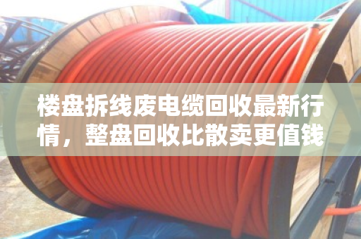 楼盘拆线废电缆回收最新行情,整盘回收比散卖更值钱 楼盘拆线废电缆回收最新行情,整盘回收比散卖更值钱