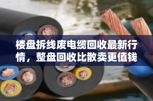 楼盘拆线废电缆回收最新行情，整盘回收比散卖更值钱