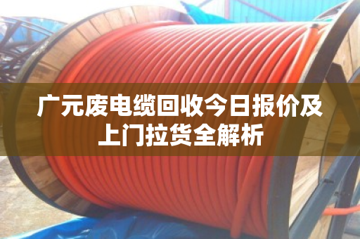 广元废电缆回收今日报价及上门拉货全解析 广元废电缆回收今日报价及上门拉货全解析