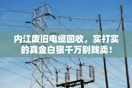 内江废旧电缆回收，实打实的真金白银千万别贱卖！