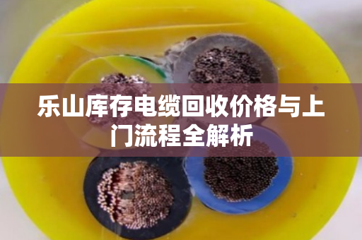 乐山库存电缆回收价格与上门流程全解析 乐山库存电缆回收价格与上门流程全解析