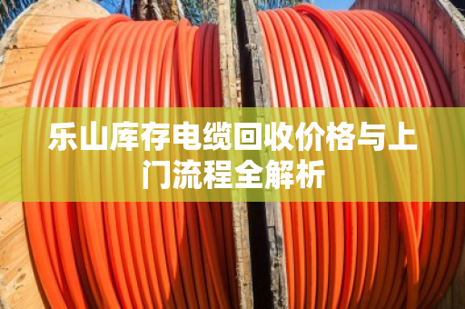 乐山库存电缆回收价格与上门流程全解析 乐山库存电缆回收价格与上门流程全解析