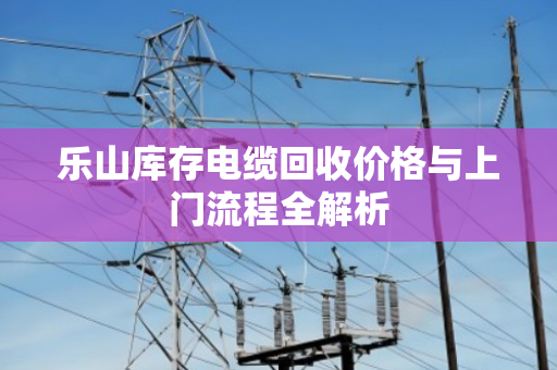 乐山库存电缆回收价格与上门流程全解析