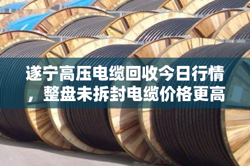 遂宁高压电缆回收今日行情，整盘未拆封电缆价格更高，最高可达每吨45000元