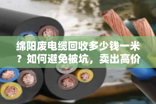 绵阳废电缆回收多少钱一米？如何避免被坑，卖出高价？