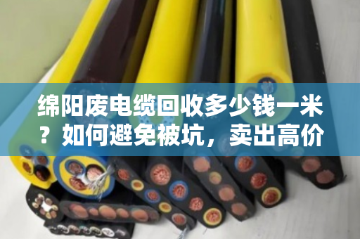 绵阳废电缆回收多少钱一米？如何避免被坑，卖出高价？