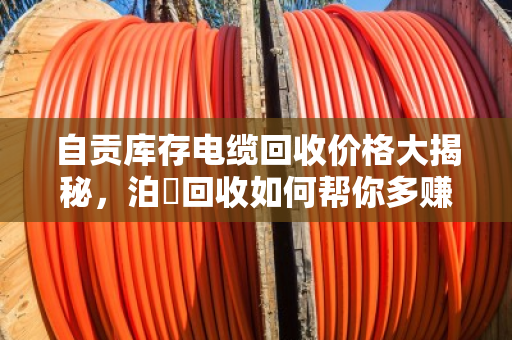 自贡库存电缆回收价格大揭秘，泊祎回收如何帮你多赚30%-50%？