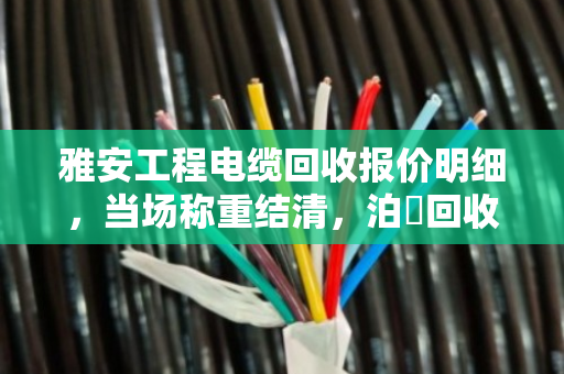 雅安工程电缆回收报价明细，当场称重结清，泊祎回收真实案例揭秘