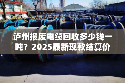 泸州报废电缆回收多少钱一吨?2025最新现款结算价来了 泸州报废电缆回收多少钱一吨?2025最新现款结算价来了