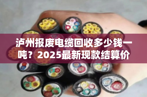 泸州报废电缆回收多少钱一吨?2025最新现款结算价来了 泸州报废电缆回收多少钱一吨?2025最新现款结算价来了