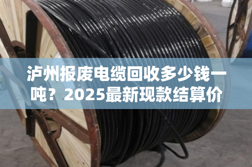 泸州报废电缆回收多少钱一吨？2025最新现款结算价来了