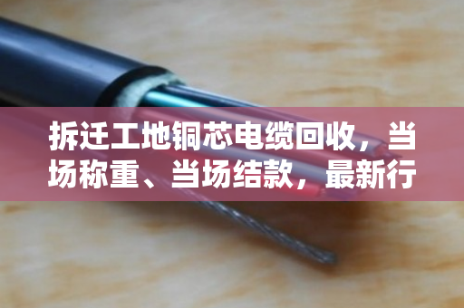 拆迁工地铜芯电缆回收,当场称重、当场结款,最新行情报价看这里 拆迁工地铜芯电缆回收,当场称重、当场结款,最新行情报价看这里