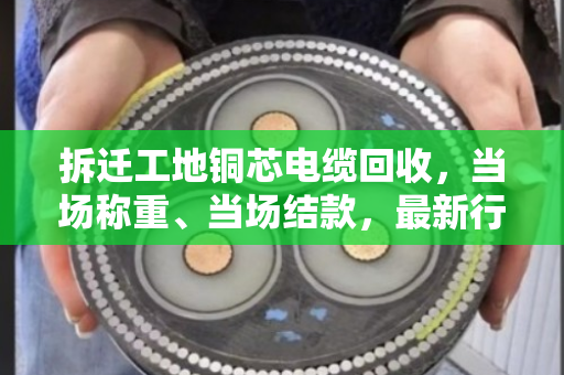 拆迁工地铜芯电缆回收,当场称重、当场结款,最新行情报价看这里 拆迁工地铜芯电缆回收,当场称重、当场结款,最新行情报价看这里
