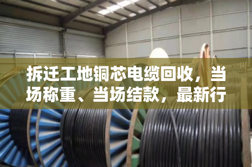 拆迁工地铜芯电缆回收,当场称重、当场结款,最新行情报价看这里 拆迁工地铜芯电缆回收,当场称重、当场结款,最新行情报价看这里