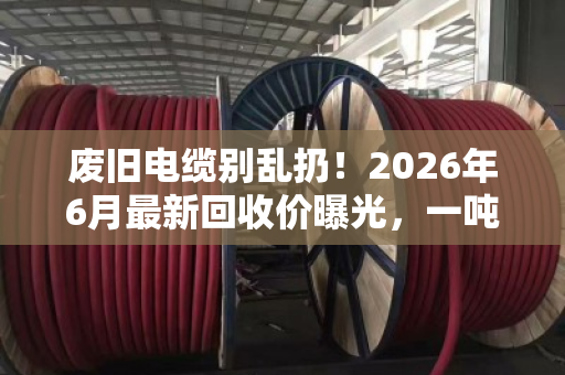 废旧电缆别乱扔!2026年6月最新回收价曝光,一吨能卖五六万 废旧电缆别乱扔!2026年6月最新回收价曝光,一吨能卖五六万