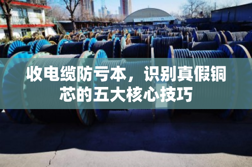 收电缆防亏本,识别真假铜芯的五大核心技巧 收电缆防亏本,识别真假铜芯的五大核心技巧