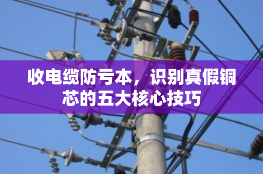 收电缆防亏本,识别真假铜芯的五大核心技巧 收电缆防亏本,识别真假铜芯的五大核心技巧