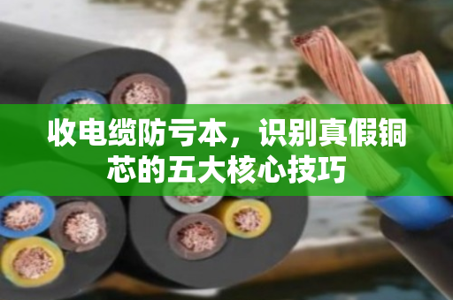 收电缆防亏本，识别真假铜芯的五大核心技巧