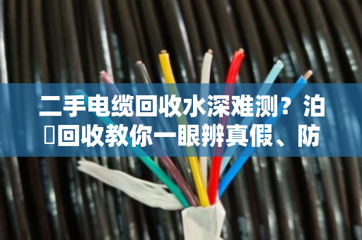 二手电缆回收水深难测?泊祎回收教你一眼辨真假、防套路 二手电缆回收水深难测?泊祎回收教你一眼辨真假、防套路