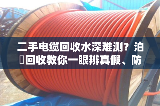 二手电缆回收水深难测?泊祎回收教你一眼辨真假、防套路 二手电缆回收水深难测?泊祎回收教你一眼辨真假、防套路