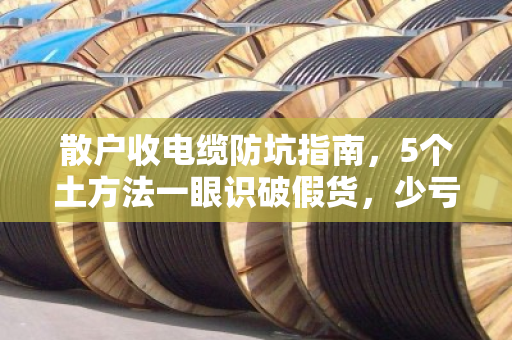 散户收电缆防坑指南，5个土方法一眼识破假货，少亏钱多赚钱