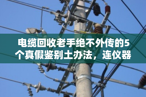 电缆回收老手绝不外传的5个真假鉴别土办法,连仪器都不用 电缆回收老手绝不外传的5个真假鉴别土办法,连仪器都不用