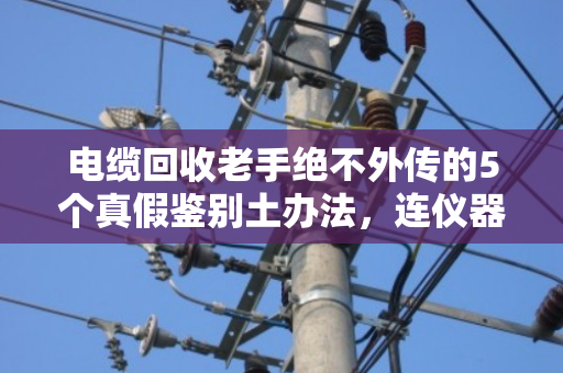 电缆回收老手绝不外传的5个真假鉴别土办法,连仪器都不用 电缆回收老手绝不外传的5个真假鉴别土办法,连仪器都不用