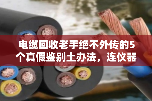 电缆回收老手绝不外传的5个真假鉴别土办法，连仪器都不用