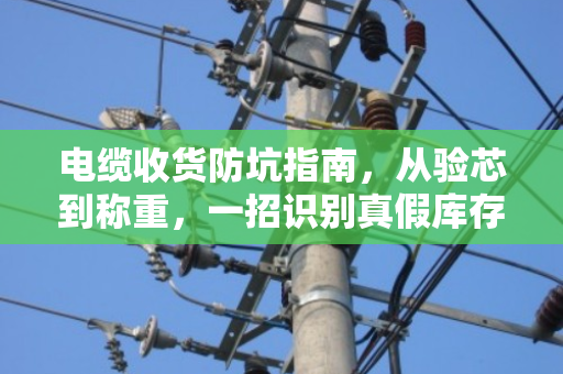 电缆收货防坑指南,从验芯到称重,一招识别真假库存电缆 电缆收货防坑指南,从验芯到称重,一招识别真假库存电缆