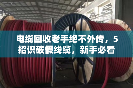 电缆回收老手绝不外传，5招识破假线缆，新手必看