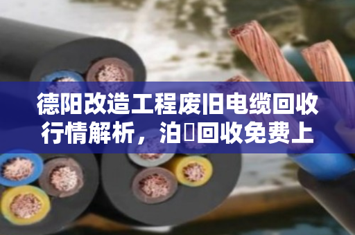 德阳改造工程废旧电缆回收行情解析，泊祎回收免费上门报价，助力工程方高效处置