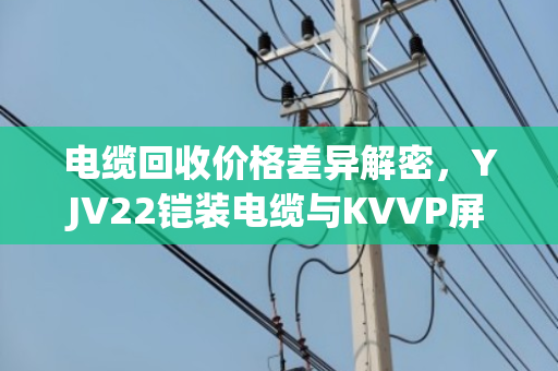 电缆回收价格差异解密，YJV22铠装电缆与KVVP屏蔽控制电缆报价逻辑全解析