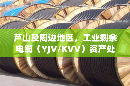 芦山及周边地区，工业剩余电缆（YJV/KVV）资产处置与高价回收指南