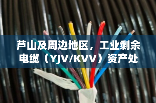 芦山及周边地区，工业剩余电缆（YJV/KVV）资产处置与高价回收指南