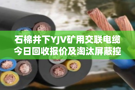 石棉井下YJV矿用交联电缆今日回收报价及淘汰屏蔽控制电缆实时行情分析