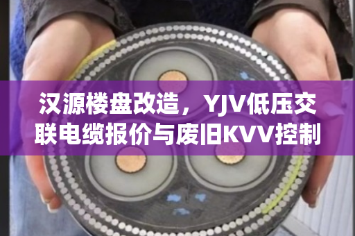 汉源楼盘改造，YJV低压交联电缆报价与废旧KVV控制线缆收购价位深度解析