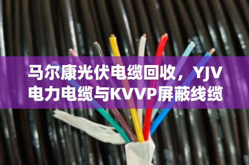 马尔康光伏电缆回收,YJV电力电缆与KVVP屏蔽线缆的处置策略与行情解析 马尔康光伏电缆回收,YJV电力电缆与KVVP屏蔽线缆的处置策略与行情解析