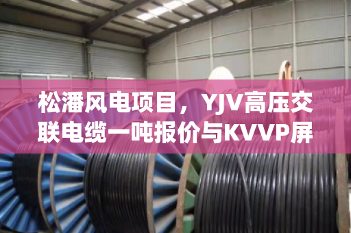 松潘风电项目，YJV高压交联电缆一吨报价与KVVP屏蔽控制缆收购价分析