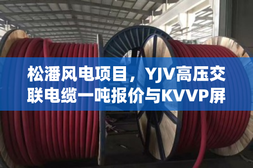 松潘风电项目，YJV高压交联电缆一吨报价与KVVP屏蔽控制缆收购价分析
