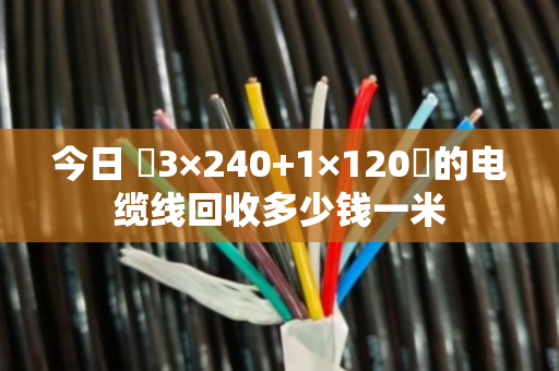 今日 3×240+1×120的电缆线回收多少钱一米 今日 3×240+1×120的电缆线回收多少钱一米