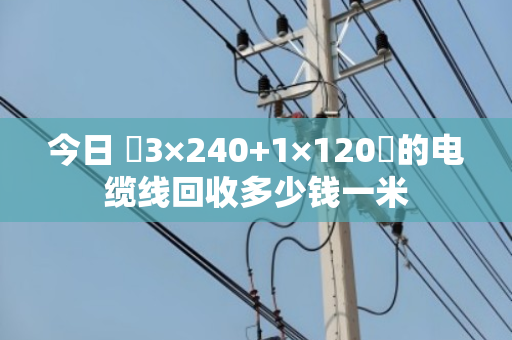 今日 3×240+1×120的电缆线回收多少钱一米 今日 3×240+1×120的电缆线回收多少钱一米