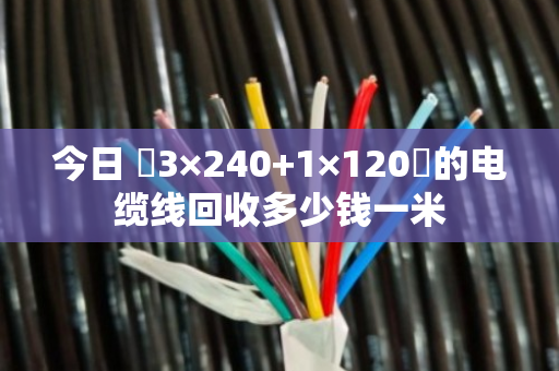 今日 ‌3×240+1×120‌的电缆线回收多少钱一米