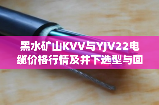 黑水矿山KVV与YJV22电缆价格行情及井下选型与回收价值深度分析 黑水矿山KVV与YJV22电缆价格行情及井下选型与回收价值深度分析